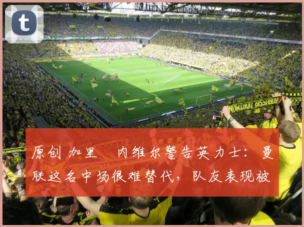 原创 加里・内维尔警告英力士：曼联这名中场很难替代，队友表现被赞 “离谱”