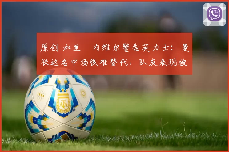 原创 加里・内维尔警告英力士：曼联这名中场很难替代，队友表现被赞 “离谱”