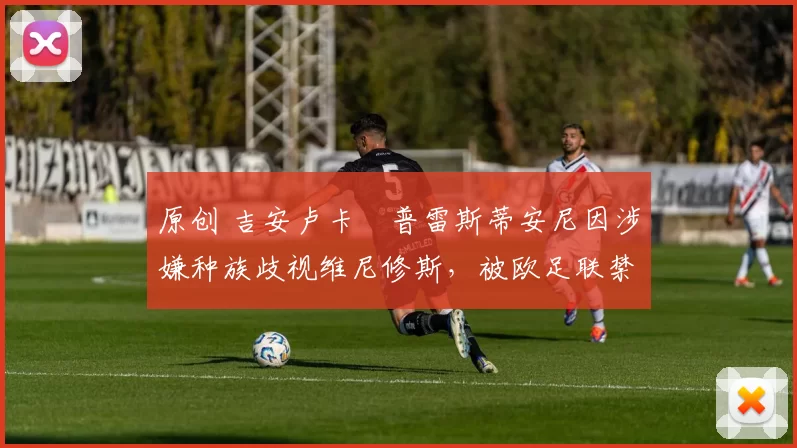 原创 吉安卢卡・普雷斯蒂安尼因涉嫌种族歧视维尼修斯，被欧足联禁赛