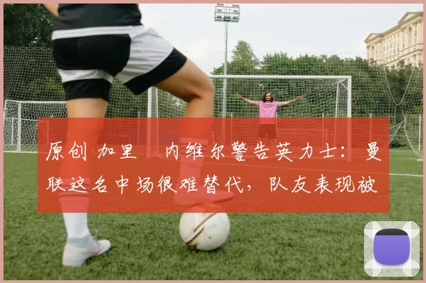 原创 加里・内维尔警告英力士：曼联这名中场很难替代，队友表现被赞 “离谱”