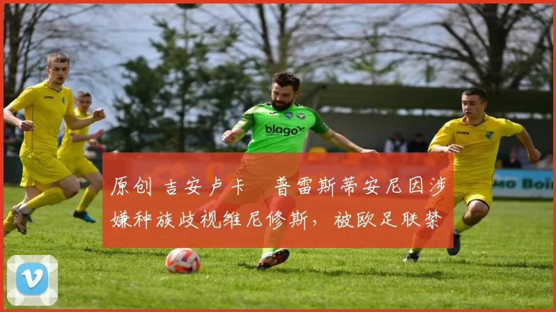 原创 吉安卢卡・普雷斯蒂安尼因涉嫌种族歧视维尼修斯,被欧足联禁赛