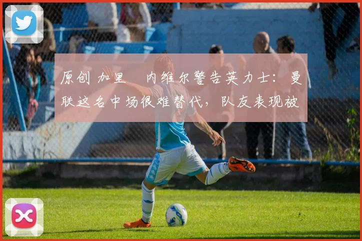 原创 加里・内维尔警告英力士：曼联这名中场很难替代，队友表现被赞 “离谱”