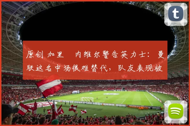 原创 加里・内维尔警告英力士:曼联这名中场很难替代,队友表现被赞 “离谱”