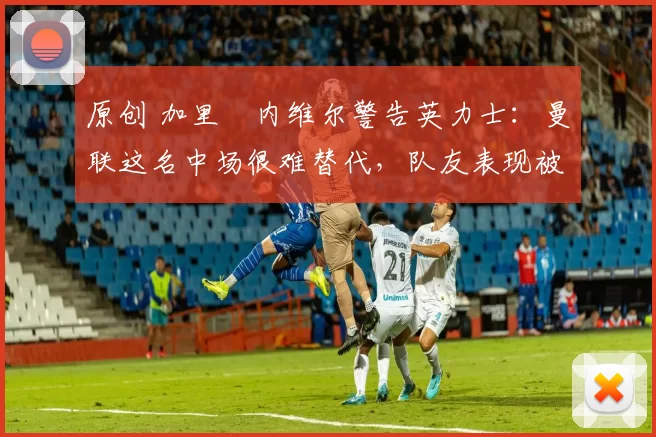 原创 加里・内维尔警告英力士：曼联这名中场很难替代，队友表现被赞 “离谱”
