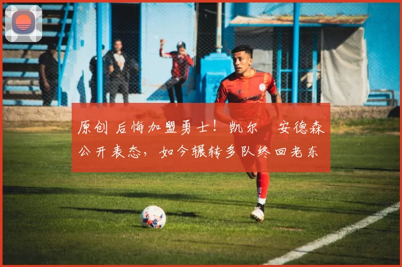 原创 后悔加盟勇士！凯尔・安德森公开表态，如今辗转多队终回老东家