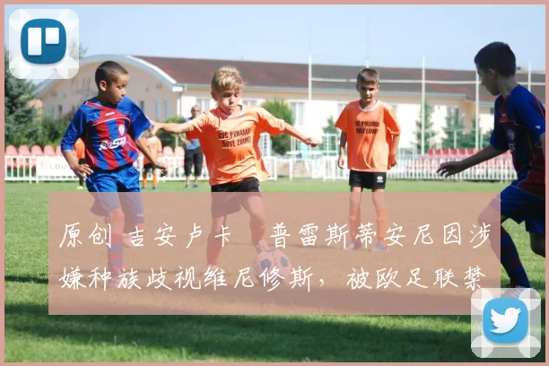 原创 吉安卢卡・普雷斯蒂安尼因涉嫌种族歧视维尼修斯，被欧足联禁赛