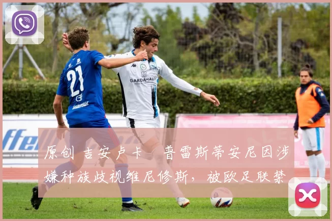 原创 吉安卢卡・普雷斯蒂安尼因涉嫌种族歧视维尼修斯，被欧足联禁赛