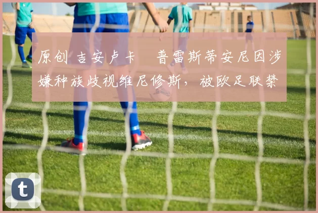 原创 吉安卢卡・普雷斯蒂安尼因涉嫌种族歧视维尼修斯,被欧足联禁赛