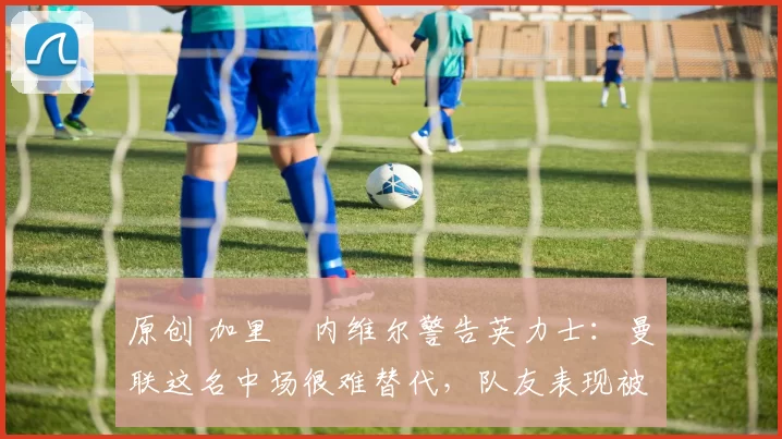 原创 加里・内维尔警告英力士：曼联这名中场很难替代，队友表现被赞 “离谱”