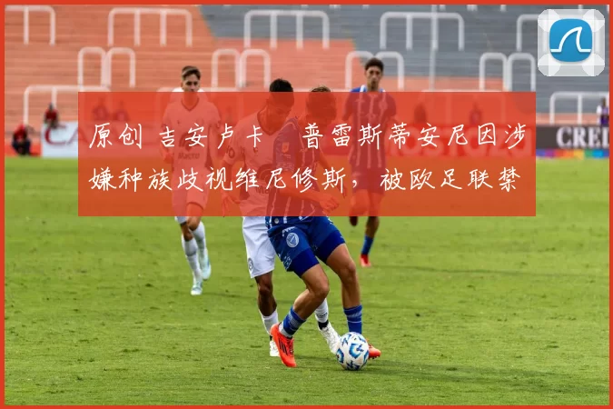 原创 吉安卢卡・普雷斯蒂安尼因涉嫌种族歧视维尼修斯，被欧足联禁赛