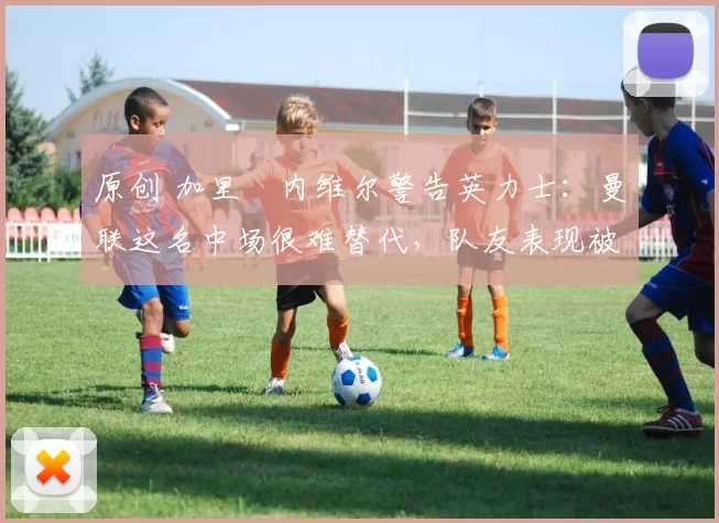 原创 加里・内维尔警告英力士:曼联这名中场很难替代,队友表现被赞 “离谱”