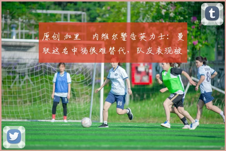 原创 加里・内维尔警告英力士：曼联这名中场很难替代，队友表现被赞 “离谱”