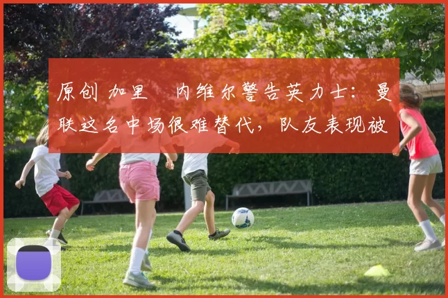 原创 加里・内维尔警告英力士：曼联这名中场很难替代，队友表现被赞 “离谱”