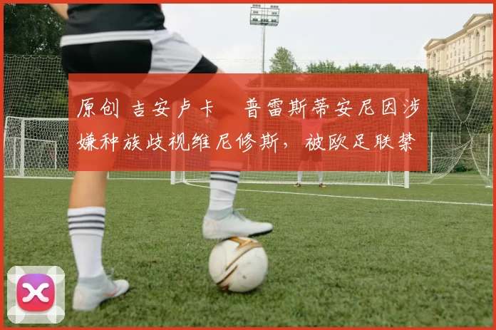 原创 吉安卢卡・普雷斯蒂安尼因涉嫌种族歧视维尼修斯，被欧足联禁赛