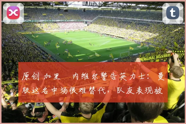 原创 加里・内维尔警告英力士：曼联这名中场很难替代，队友表现被赞 “离谱”
