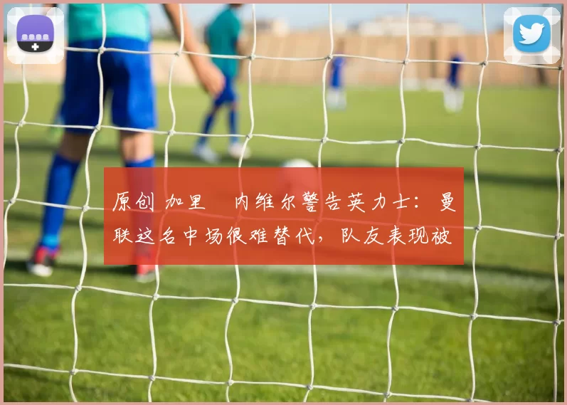 原创 加里・内维尔警告英力士:曼联这名中场很难替代,队友表现被赞 “离谱”