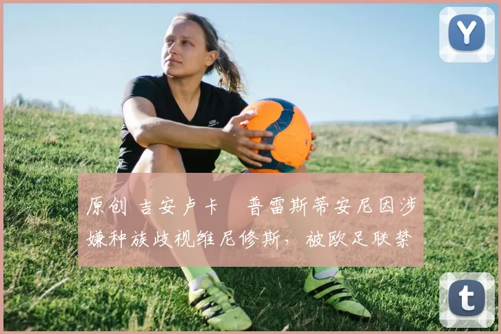 原创 吉安卢卡・普雷斯蒂安尼因涉嫌种族歧视维尼修斯，被欧足联禁赛