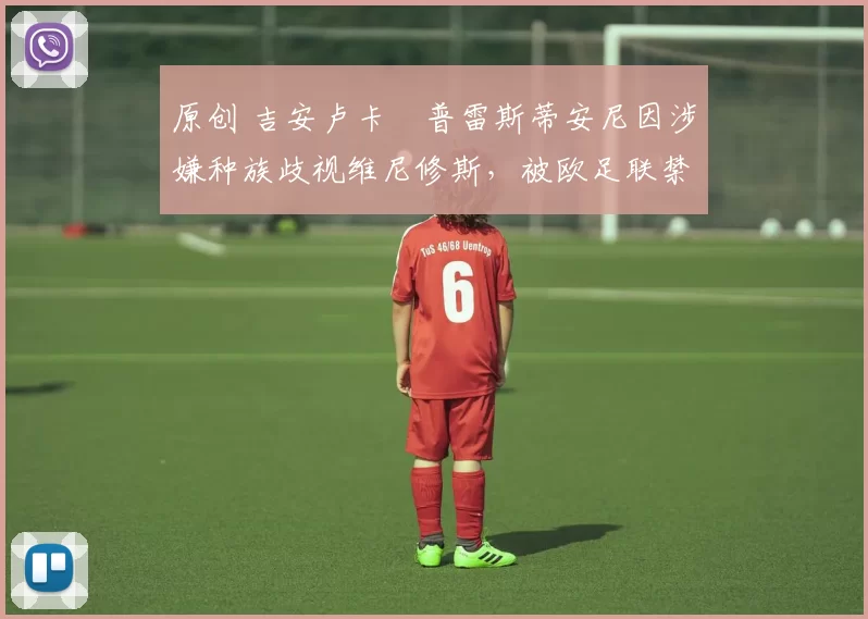 原创 吉安卢卡・普雷斯蒂安尼因涉嫌种族歧视维尼修斯，被欧足联禁赛