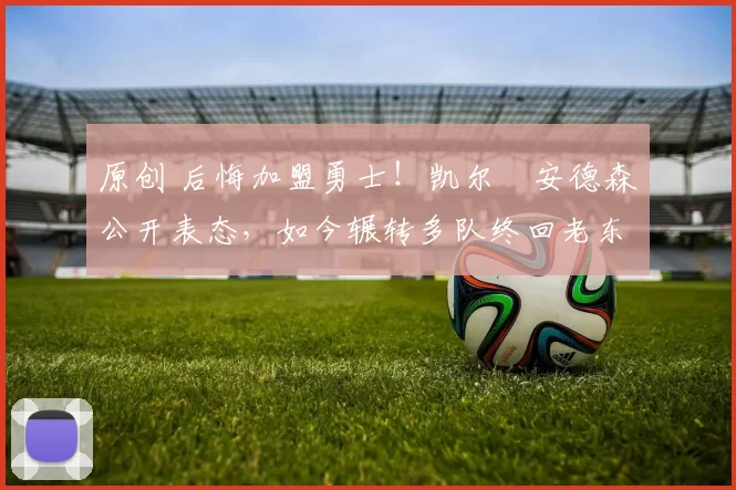 原创 后悔加盟勇士！凯尔・安德森公开表态，如今辗转多队终回老东家