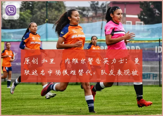 原创 加里・内维尔警告英力士：曼联这名中场很难替代，队友表现被赞 “离谱”