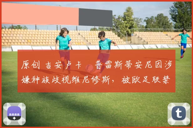 原创 吉安卢卡・普雷斯蒂安尼因涉嫌种族歧视维尼修斯，被欧足联禁赛