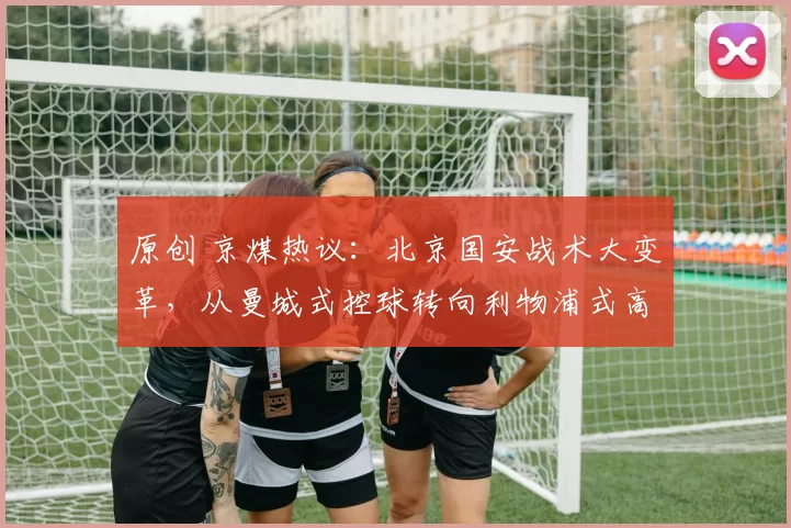 原创 京煤热议:北京国安战术大变革,从曼城式控球转向利物浦式高压逼抢