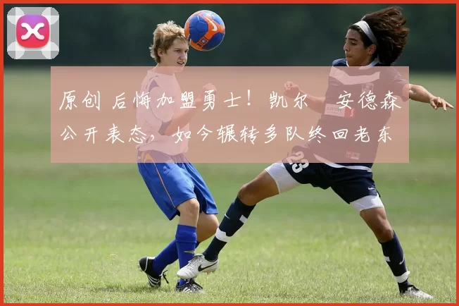 原创 后悔加盟勇士！凯尔・安德森公开表态，如今辗转多队终回老东家