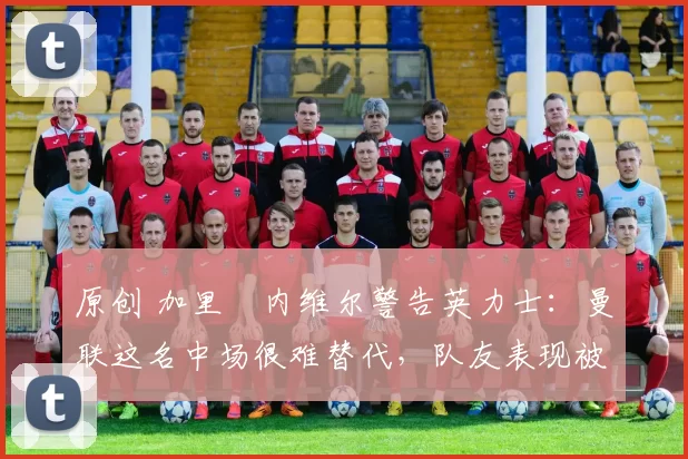 原创 加里・内维尔警告英力士:曼联这名中场很难替代,队友表现被赞 “离谱”