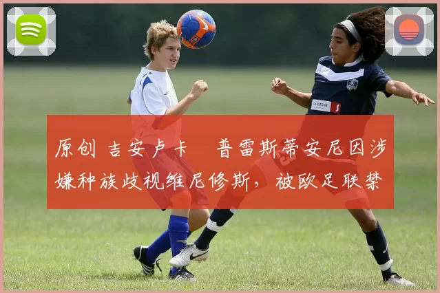 原创 吉安卢卡・普雷斯蒂安尼因涉嫌种族歧视维尼修斯，被欧足联禁赛