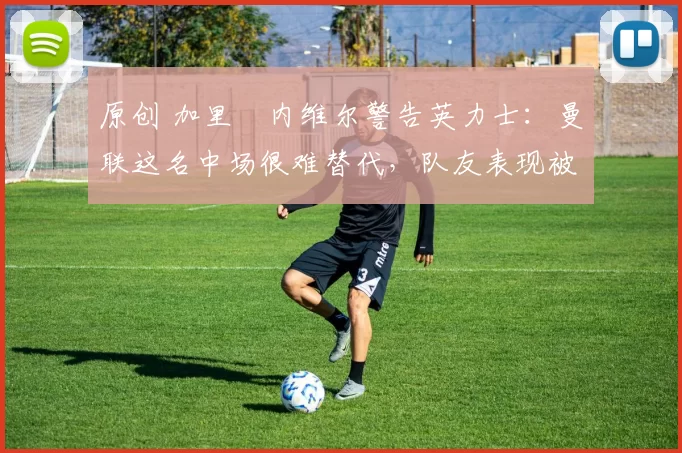 原创 加里・内维尔警告英力士：曼联这名中场很难替代，队友表现被赞 “离谱”