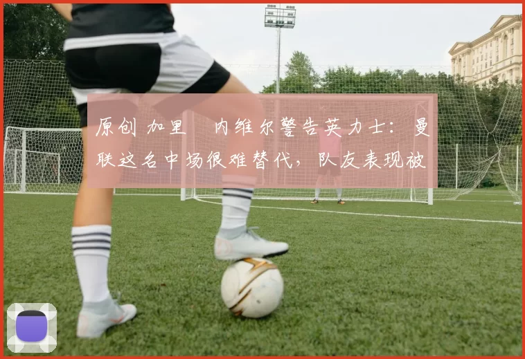 原创 加里・内维尔警告英力士：曼联这名中场很难替代，队友表现被赞 “离谱”