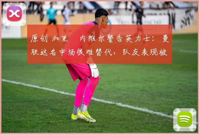 原创 加里・内维尔警告英力士：曼联这名中场很难替代，队友表现被赞 “离谱”