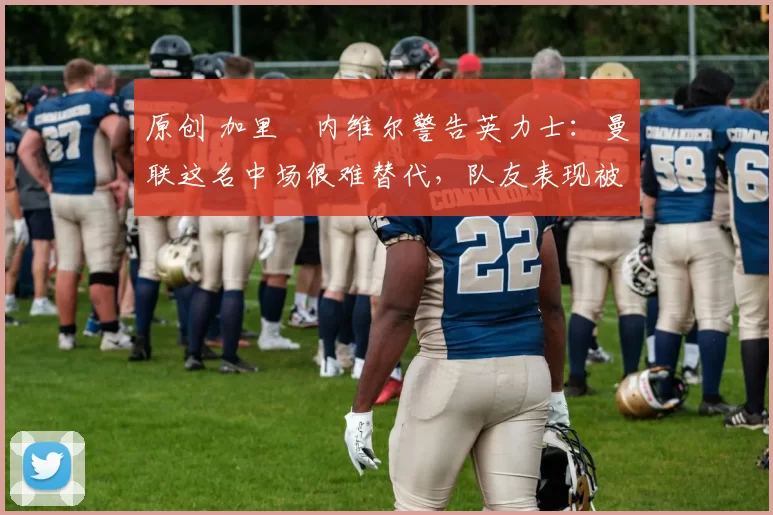 原创 加里・内维尔警告英力士：曼联这名中场很难替代，队友表现被赞 “离谱”