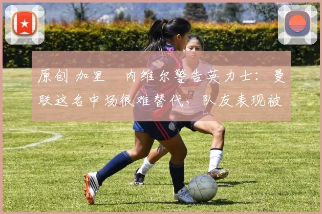 原创 加里・内维尔警告英力士:曼联这名中场很难替代,队友表现被赞 “离谱”