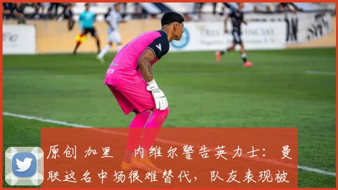 原创 加里・内维尔警告英力士：曼联这名中场很难替代，队友表现被赞 “离谱”