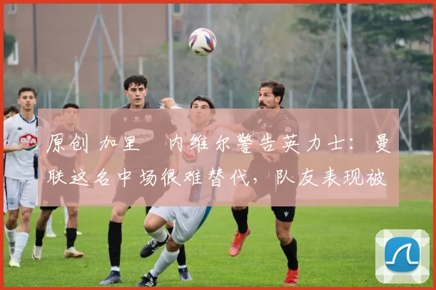原创 加里・内维尔警告英力士：曼联这名中场很难替代，队友表现被赞 “离谱”