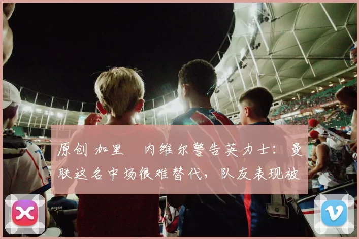 原创 加里・内维尔警告英力士：曼联这名中场很难替代，队友表现被赞 “离谱”