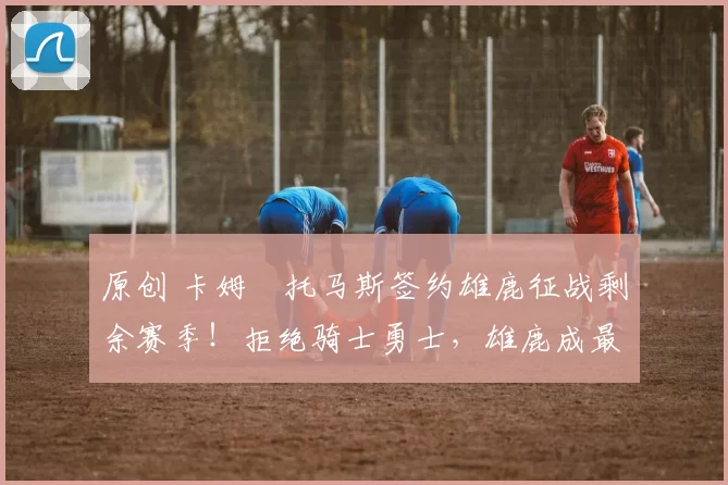 原创 卡姆・托马斯签约雄鹿征战剩余赛季!拒绝骑士勇士,雄鹿成最优选