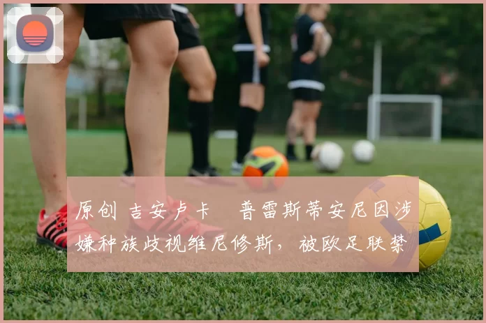 原创 吉安卢卡・普雷斯蒂安尼因涉嫌种族歧视维尼修斯，被欧足联禁赛