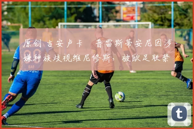 原创 吉安卢卡・普雷斯蒂安尼因涉嫌种族歧视维尼修斯，被欧足联禁赛