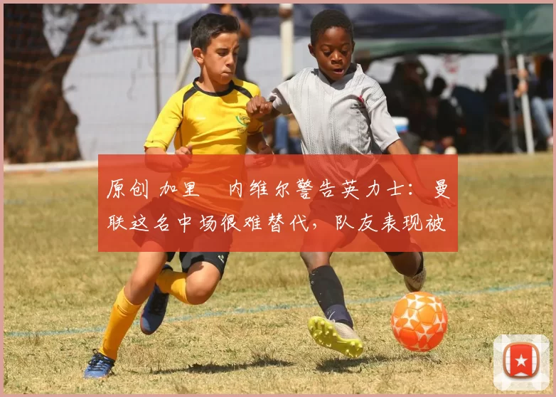 原创 加里・内维尔警告英力士:曼联这名中场很难替代,队友表现被赞 “离谱”