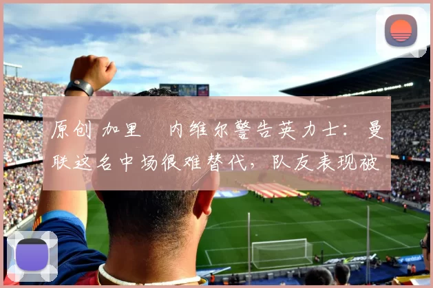 原创 加里・内维尔警告英力士：曼联这名中场很难替代，队友表现被赞 “离谱”