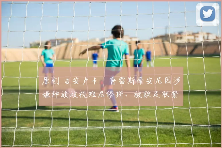 原创 吉安卢卡・普雷斯蒂安尼因涉嫌种族歧视维尼修斯，被欧足联禁赛