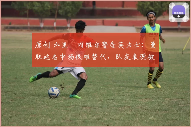 原创 加里・内维尔警告英力士:曼联这名中场很难替代,队友表现被赞 “离谱”
