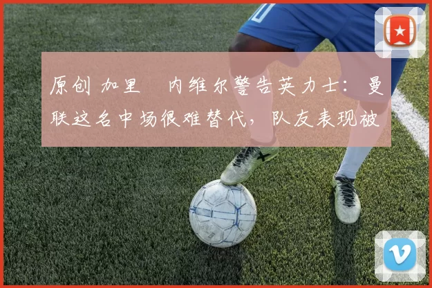 原创 加里・内维尔警告英力士：曼联这名中场很难替代，队友表现被赞 “离谱”