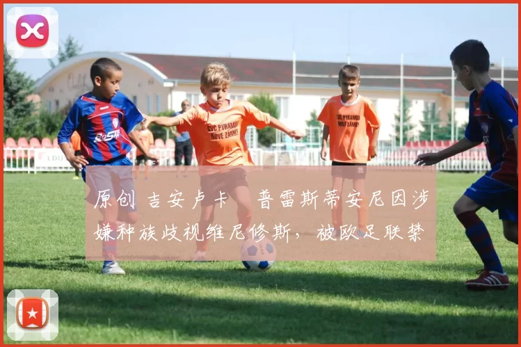 原创 吉安卢卡・普雷斯蒂安尼因涉嫌种族歧视维尼修斯，被欧足联禁赛