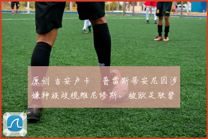 原创 吉安卢卡・普雷斯蒂安尼因涉嫌种族歧视维尼修斯，被欧足联禁赛