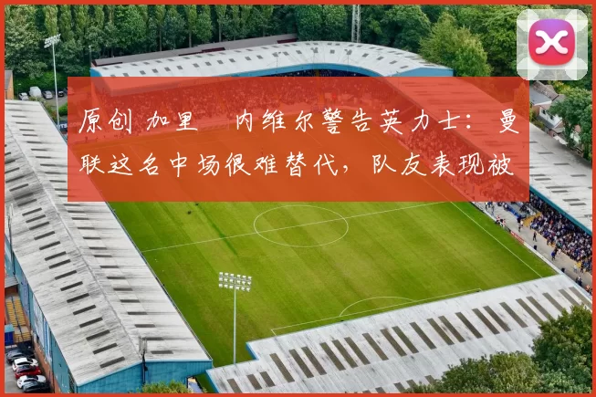 原创 加里・内维尔警告英力士：曼联这名中场很难替代，队友表现被赞 “离谱”