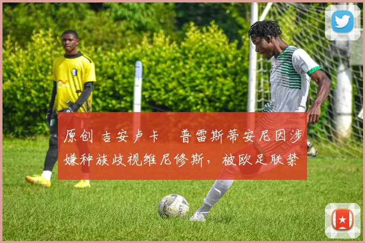 原创 吉安卢卡・普雷斯蒂安尼因涉嫌种族歧视维尼修斯,被欧足联禁赛