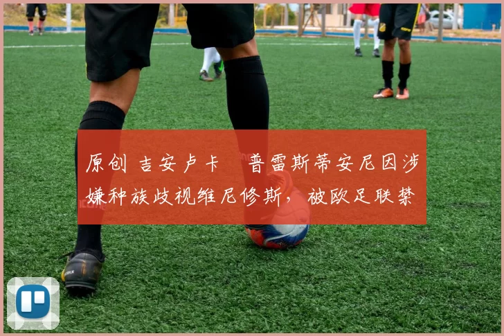 原创 吉安卢卡・普雷斯蒂安尼因涉嫌种族歧视维尼修斯，被欧足联禁赛